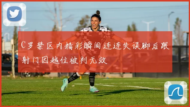 C罗禁区内精彩瞬间连连失误脚后跟射门因越位被判无效
