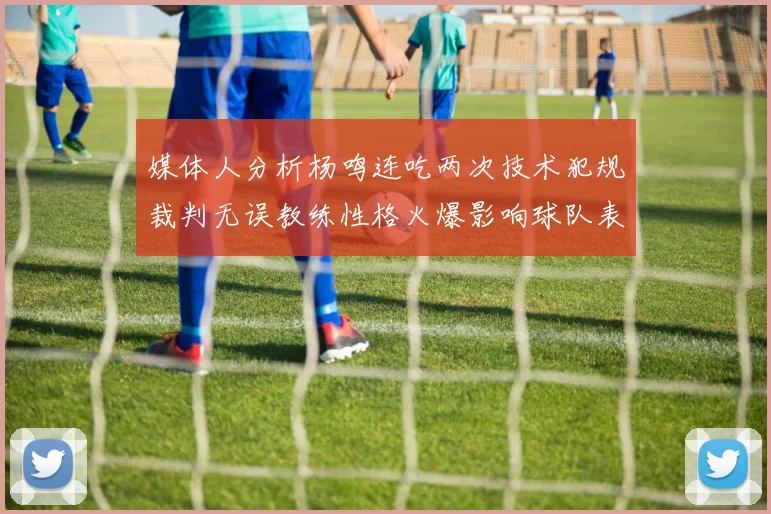 媒体人分析杨鸣连吃两次技术犯规裁判无误教练性格火爆影响球队表现