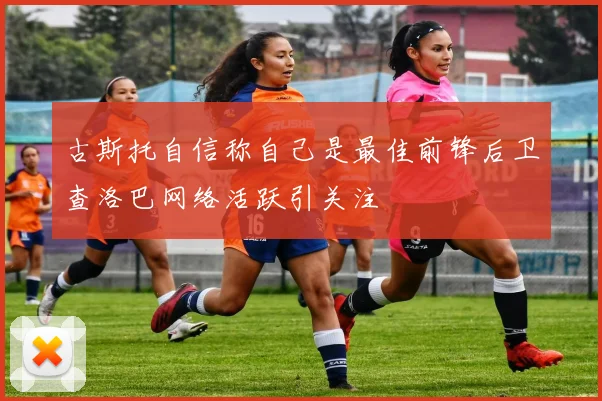 古斯托自信称自己是最佳前锋后卫查洛巴网络活跃引关注