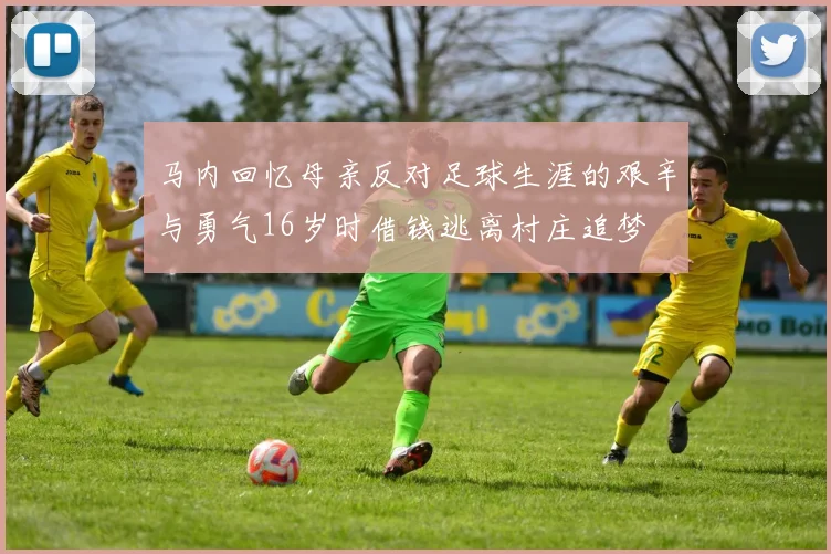 马内回忆母亲反对足球生涯的艰辛与勇气16岁时借钱逃离村庄追梦
