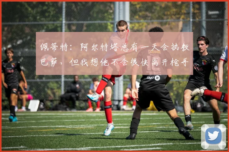 佩蒂特：阿尔特塔总有一天会执教巴萨，但我想他不会很快离开枪手