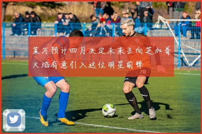 莱万预计四月决定未来去向芝加哥火焰有意引入这位明星前锋