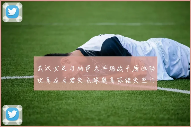 武汉女足与纳萨夫半场战平唐涵助攻乌龙马君失点球奥乌苏错失空门良机