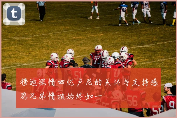 穆迪深情回忆卢尼的关怀与支持感恩兄弟情谊始终如一
