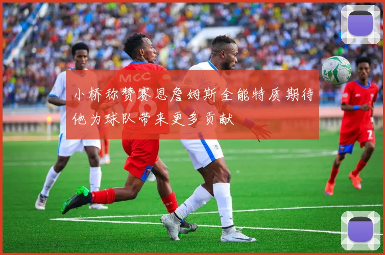 小桥称赞赛恩詹姆斯全能特质期待他为球队带来更多贡献