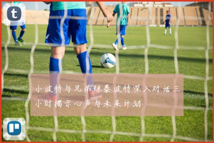 小波特与兄弟琼泰波特深入对话三小时揭示心声与未来计划
