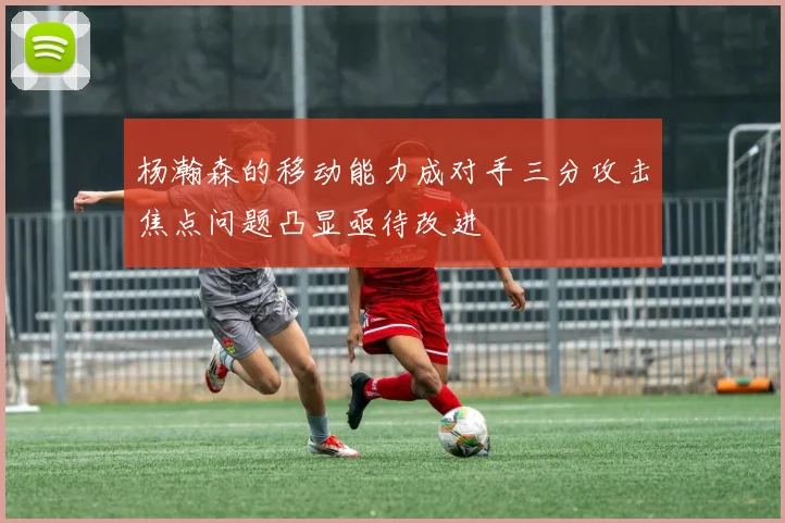 杨瀚森的移动能力成对手三分攻击焦点问题凸显亟待改进