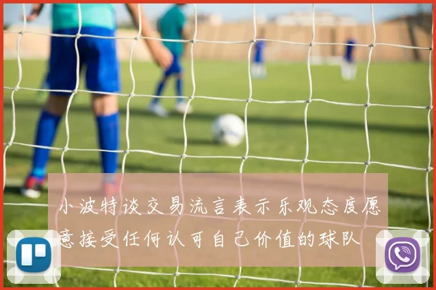 小波特谈交易流言表示乐观态度愿意接受任何认可自己价值的球队