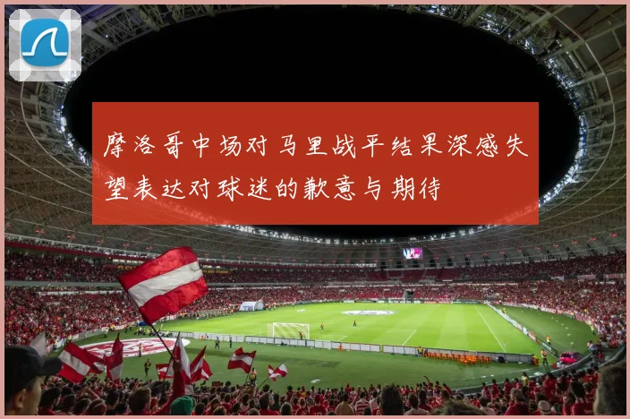 摩洛哥中场对马里战平结果深感失望表达对球迷的歉意与期待