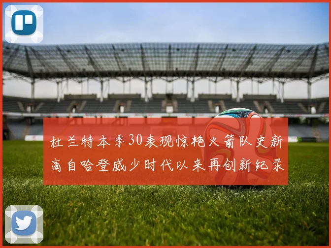 杜兰特本季30表现惊艳火箭队史新高自哈登威少时代以来再创新纪录