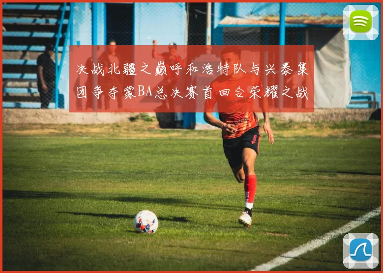 决战北疆之巅呼和浩特队与兴泰集团争夺蒙BA总决赛首回合荣耀之战今晚开启