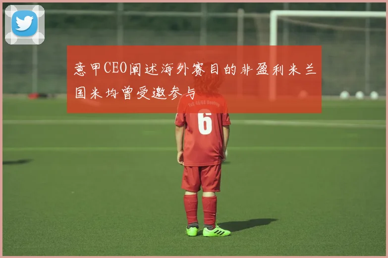 意甲CEO阐述海外赛目的非盈利米兰国米均曾受邀参与