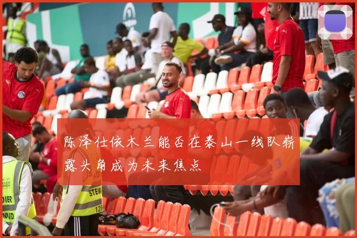 陈泽仕依木兰能否在泰山一线队崭露头角成为未来焦点