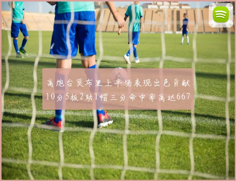 高炮台莫布里上半场表现出色贡献10分5板2助1帽三分命中率高达667
