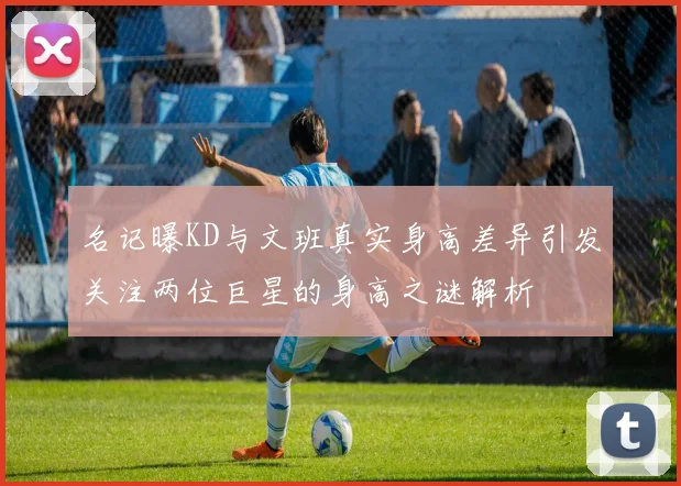 名记曝KD与文班真实身高差异引发关注两位巨星的身高之谜解析
